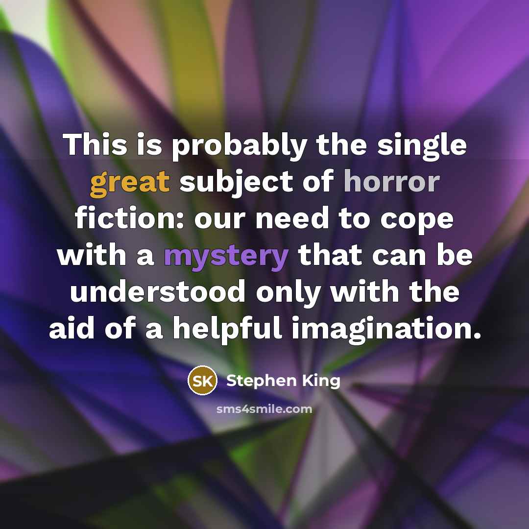 “This is probably the single great subject of horror fiction: our need to cope with a mystery that can be understood only with the aid of a helpful imagination.” quote by Stephen King