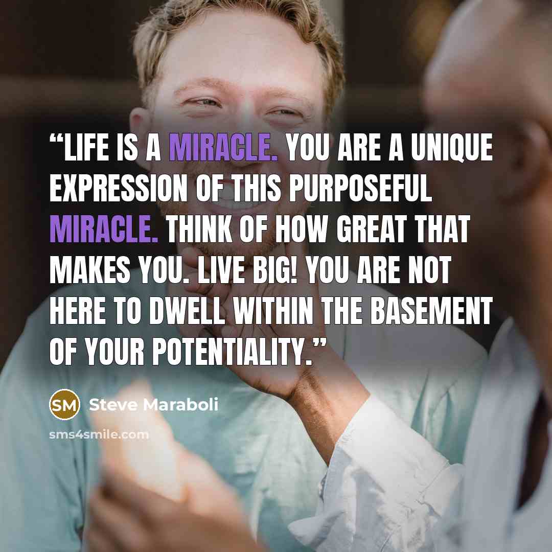 “Life is a miracle. YOU are a unique expression of this purposeful miracle. Think of how GREAT that makes you. Live big! You are not here to dwell within the basement of your potentiality.” quote by Steve Maraboli