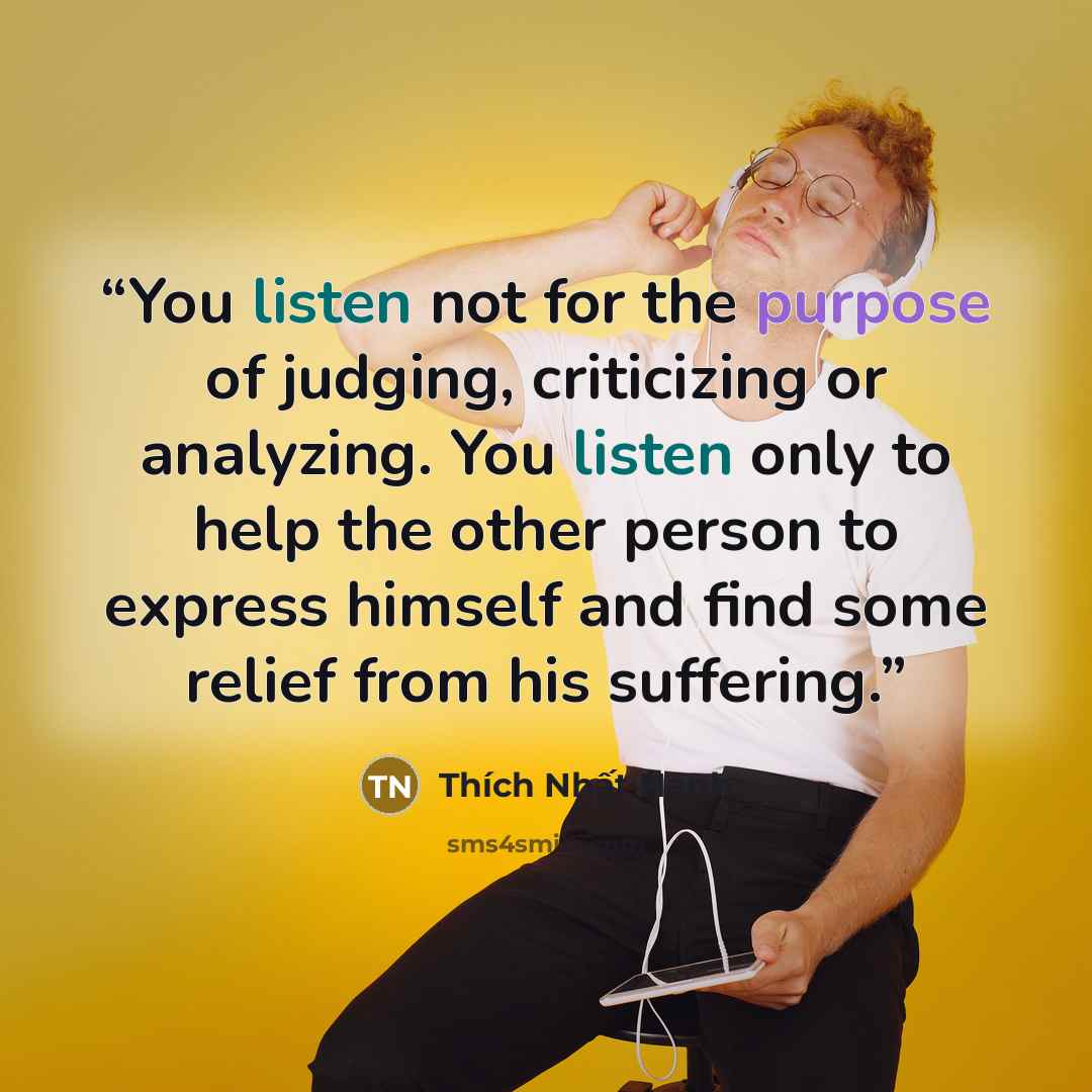 “You listen not for the purpose of judging, criticizing or analyzing. You listen only to help the other person to express himself and find some relief from his suffering.” quote by Thich Nhat Hanh