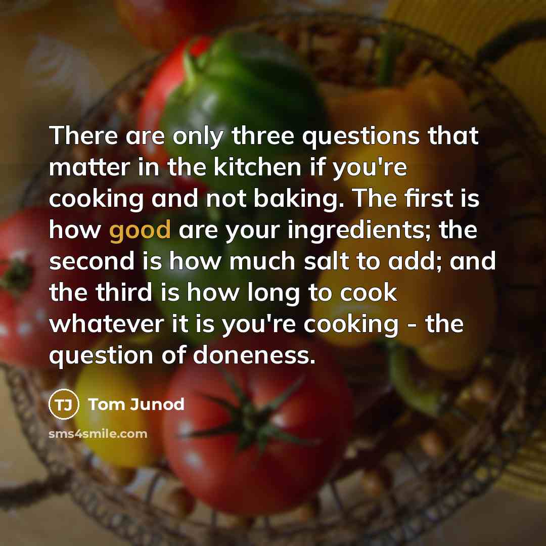 “There are only three questions that matter in the kitchen if you're cooking and not baking. The first is how good are your ingredients; the second is how much salt to add; and the third is how long to cook whatever it is you're cooking - the question of doneness.” quote by Tom Junod
