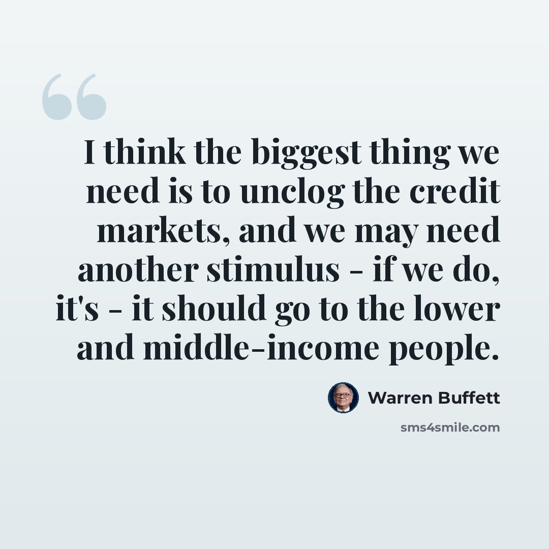 “I think the biggest thing we need is to unclog the credit markets, and we may need another stimulus - if we do, it's - it should go to the lower and middle-income people.” quote by Warren Buffett
