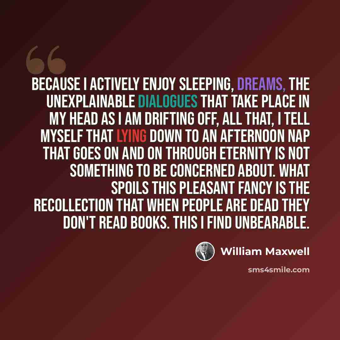 “Because I actively enjoy sleeping, dreams, the unexplainable dialogues that take place in my head as I am drifting off, all that, I tell myself that lying down to an afternoon nap that goes on and on through eternity is not something to be concerned about. What spoils this pleasant fancy is the…” quote by William Maxwell