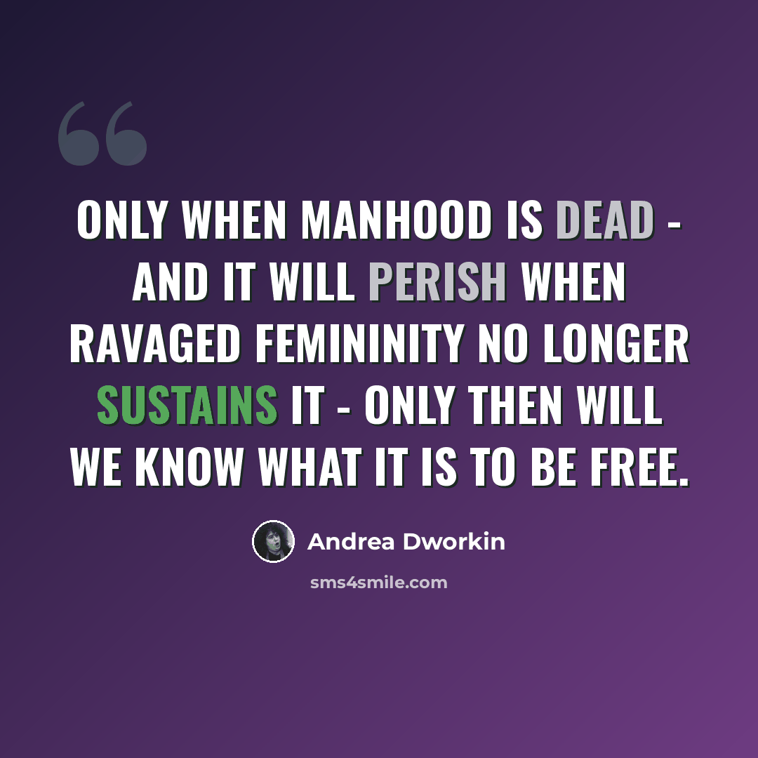 “Only when manhood is dead - and it will perish when ravaged femininity no longer sustains it - only then will we know what it is to be free.” quote by Andrea Dworkin