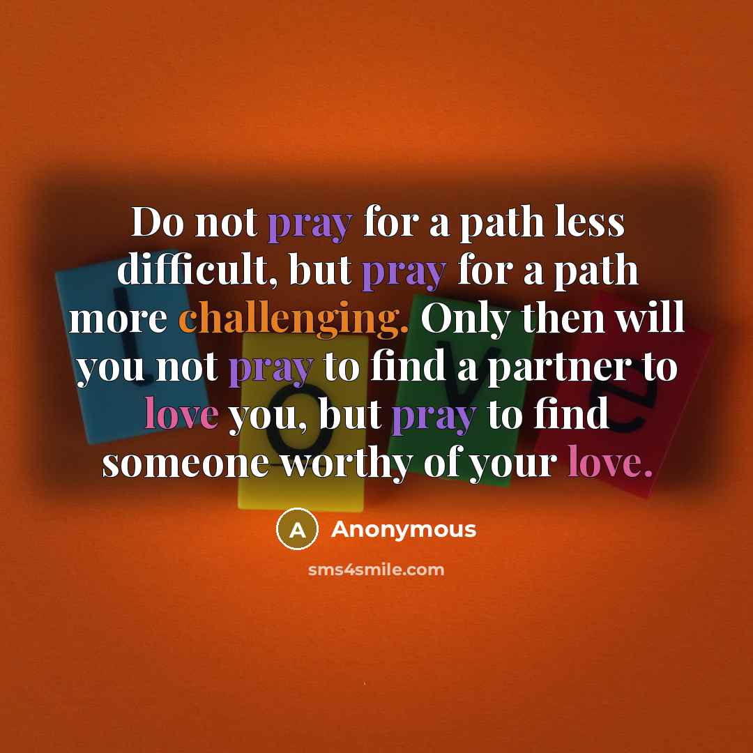 “Do not pray for a path less difficult, but pray for a path more challenging. Only then will you not pray to find a partner to love you, but pray to find someone worthy of your love.” quote by Anonymous