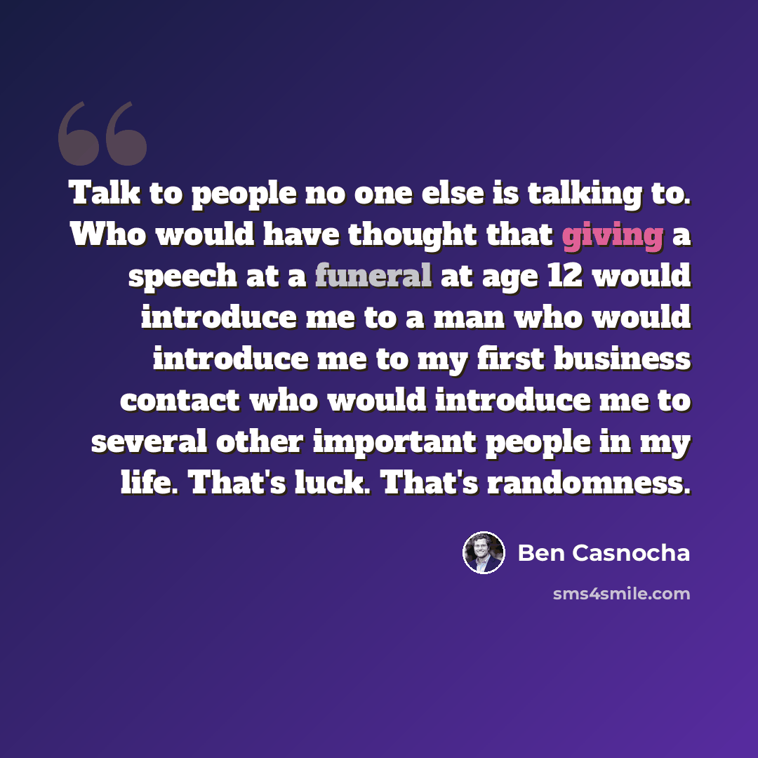 “Talk to people no one else is talking to. Who would have thought that giving a speech at a funeral at age 12 would introduce me to a man who would introduce me to my first business contact who would introduce me to several other important people in my life. That's luck. That's randomness.” quote by Ben Casnocha