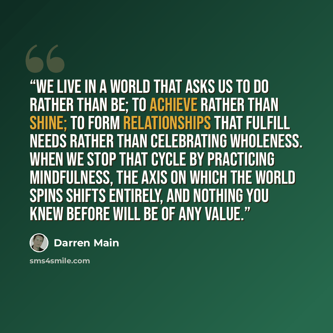 “We live in a world that asks us to do rather than be; to achieve rather than shine; to form relationships that fulfill needs rather than celebrating wholeness. When we stop that cycle by practicing mindfulness, the axis on which the world spins shifts entirely, and nothing you knew before will be…” quote by Darren Main