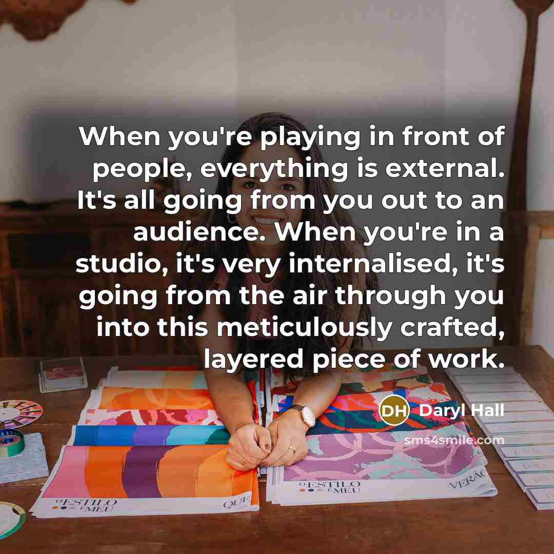 “When you're playing in front of people, everything is external. It's all going from you out to an audience. When you're in a studio, it's very internalised, it's going from the air through you into this meticulously crafted, layered piece of work.” quote by Daryl Hall