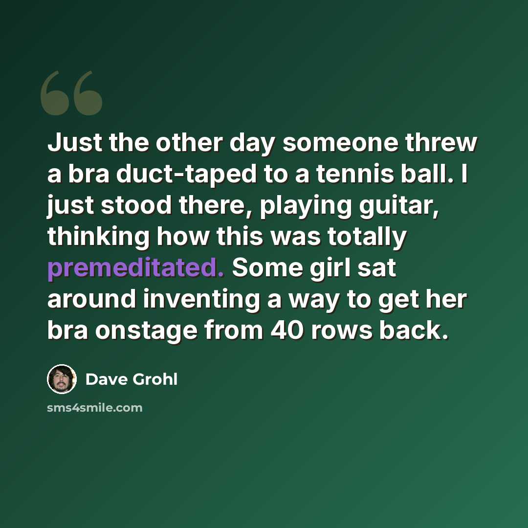 “Just the other day someone threw a bra duct-taped to a tennis ball. I just stood there, playing guitar, thinking how this was totally premeditated. Some girl sat around inventing a way to get her bra onstage from 40 rows back.” quote by Dave Grohl