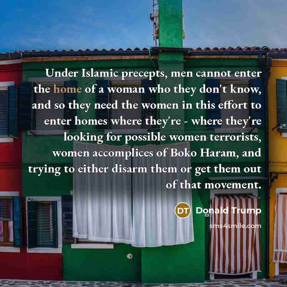 “Under Islamic precepts, men cannot enter the home of a woman who they don't know, and so they need the women in this effort to enter homes where they're - where they're looking for possible women terrorists, women accomplices of Boko Haram, and trying to either disarm them or get them out of that…” quote by Donald Trump