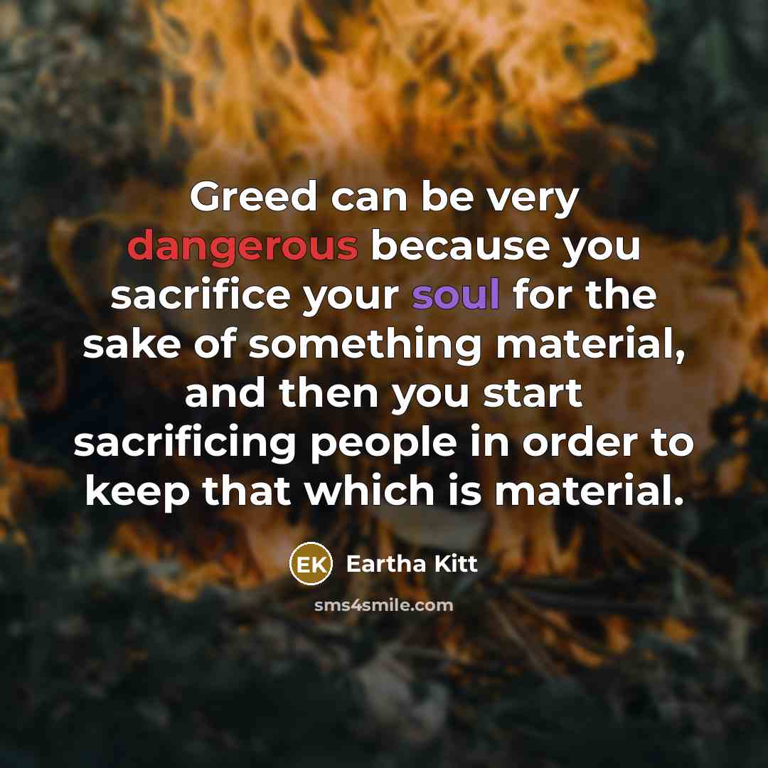 “Greed can be very dangerous because you sacrifice your soul for the sake of something material, and then you start sacrificing people in order to keep that which is material.” quote by Eartha Kitt