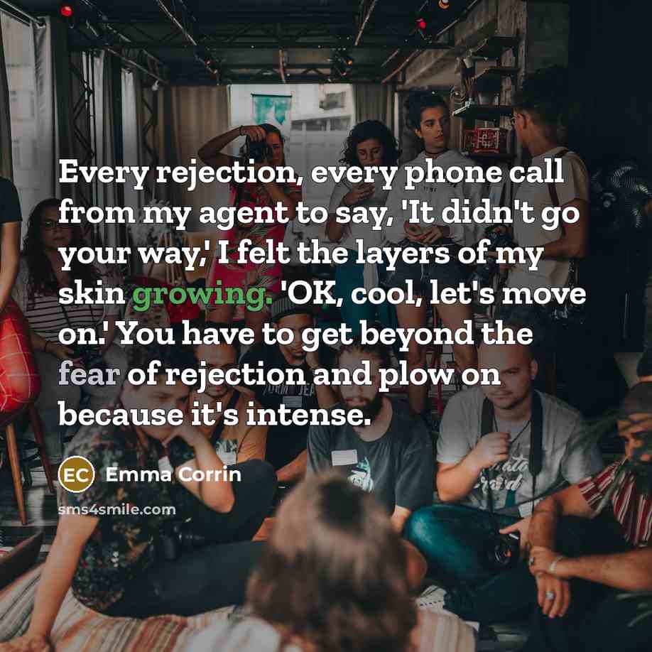 “Every rejection, every phone call from my agent to say, 'It didn't go your way,' I felt the layers of my skin growing. 'OK, cool, let's move on.' You have to get beyond the fear of rejection and plow on because it's intense.” quote by Emma Corrin
