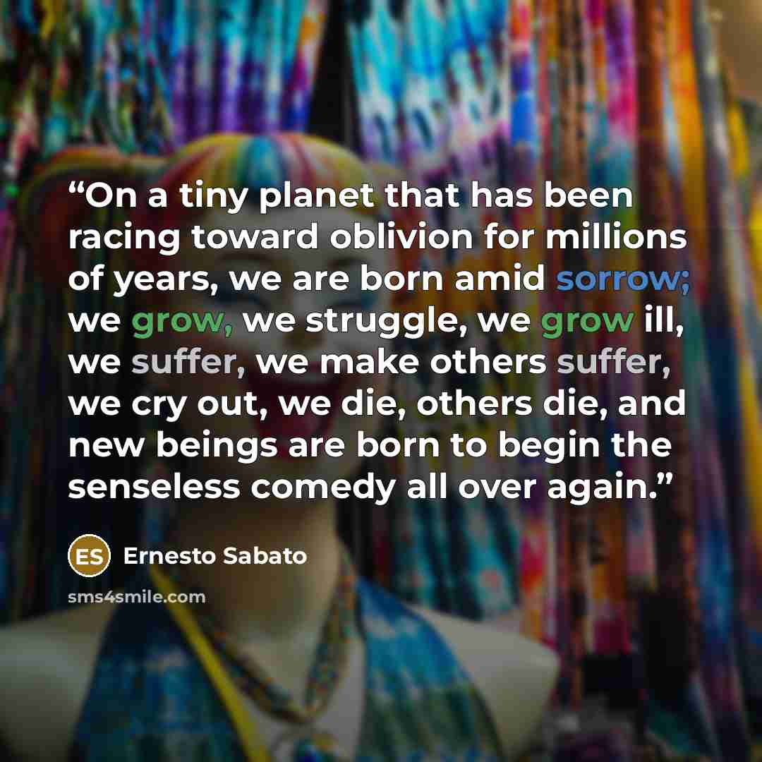 “On a tiny planet that has been racing toward oblivion for millions of years, we are born amid sorrow; we grow, we struggle, we grow ill, we suffer, we make others suffer, we cry out, we die, others die, and new beings are born to begin the senseless comedy all over again.” quote by Ernesto Sabato