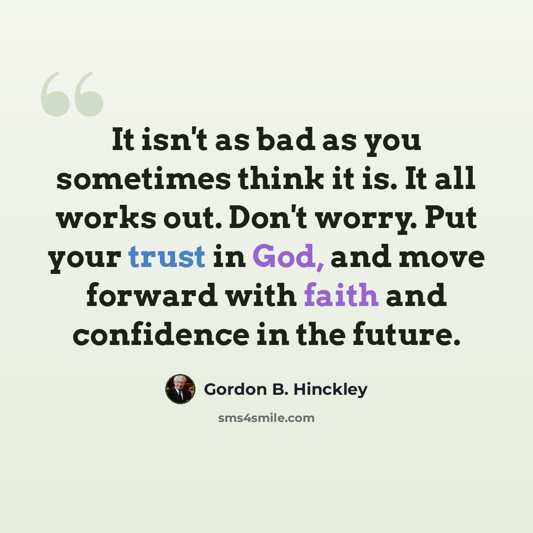 “It isn't as bad as you sometimes think it is. It all works out. Don't worry. Put your trust in God, and move forward with faith and confidence in the future.” quote by Gordon B. Hinckley