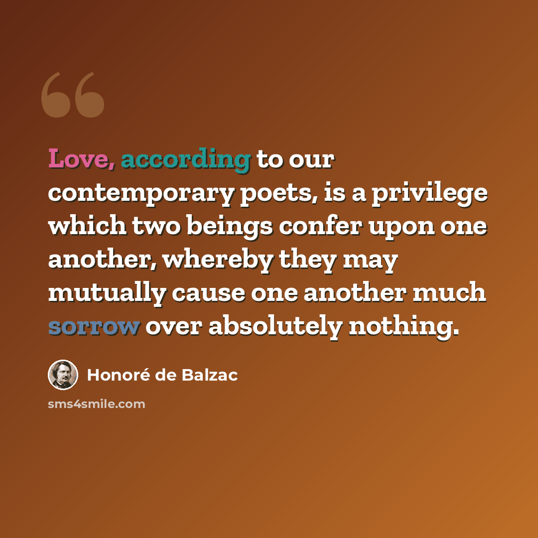 “Love, according to our contemporary poets, is a privilege which two beings confer upon one another, whereby they may mutually cause one another much sorrow over absolutely nothing.” quote by Honore de Balzac