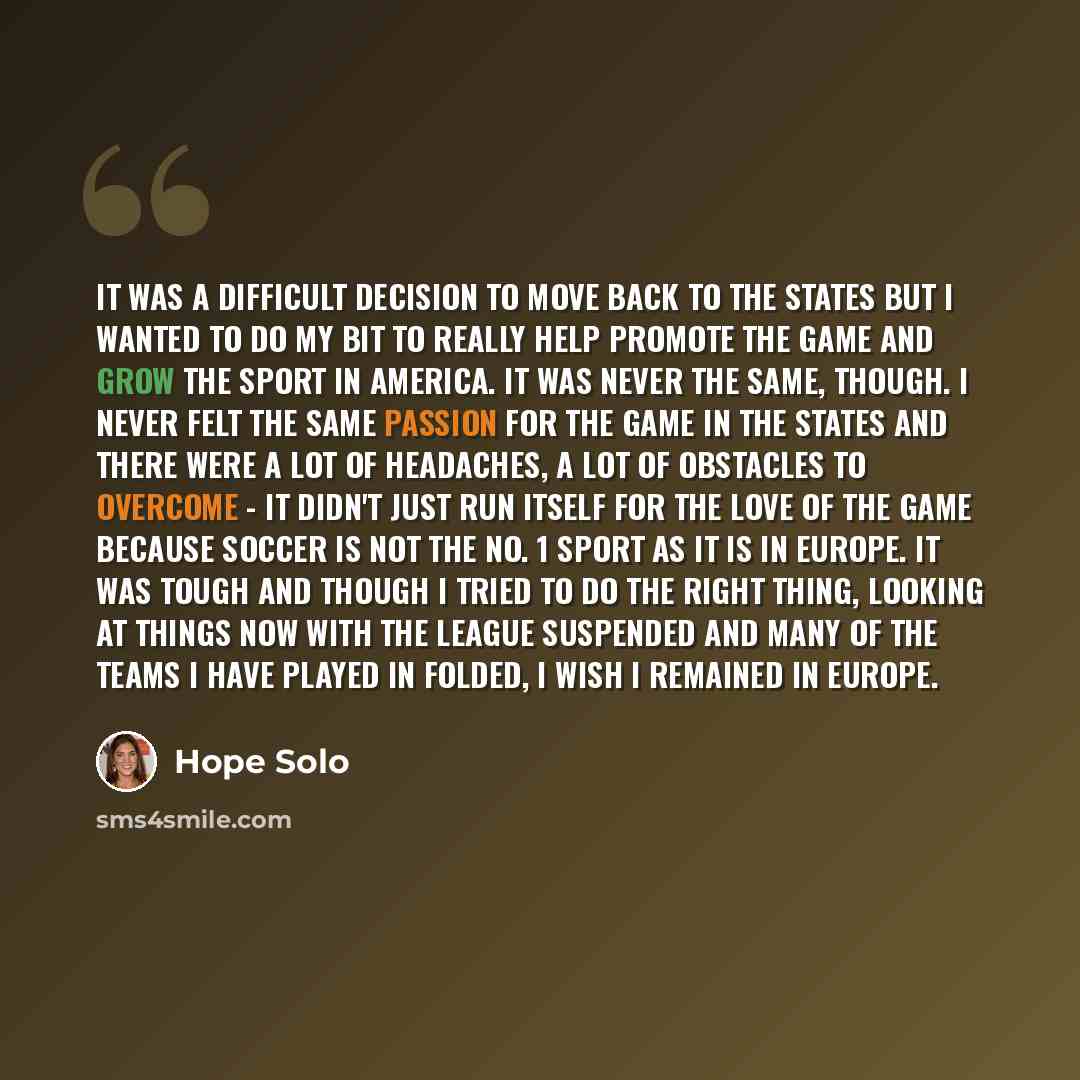 “It was a difficult decision to move back to the States but I wanted to do my bit to really help promote the game and grow the sport in America. It was never the same, though. I never felt the same passion for the game in the States and there were a lot of headaches, a lot of obstacles to overcome…” quote by Hope Solo