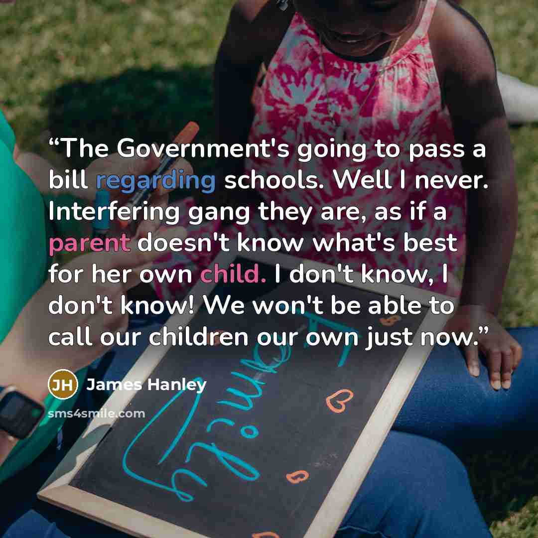 “The Government's going to pass a bill regarding schools. Well I never. Interfering gang they are, as if a parent doesn't know what's best for her own child. I don't know, I don't know! We won't be able to call our children our own just now.” quote by James Hanley