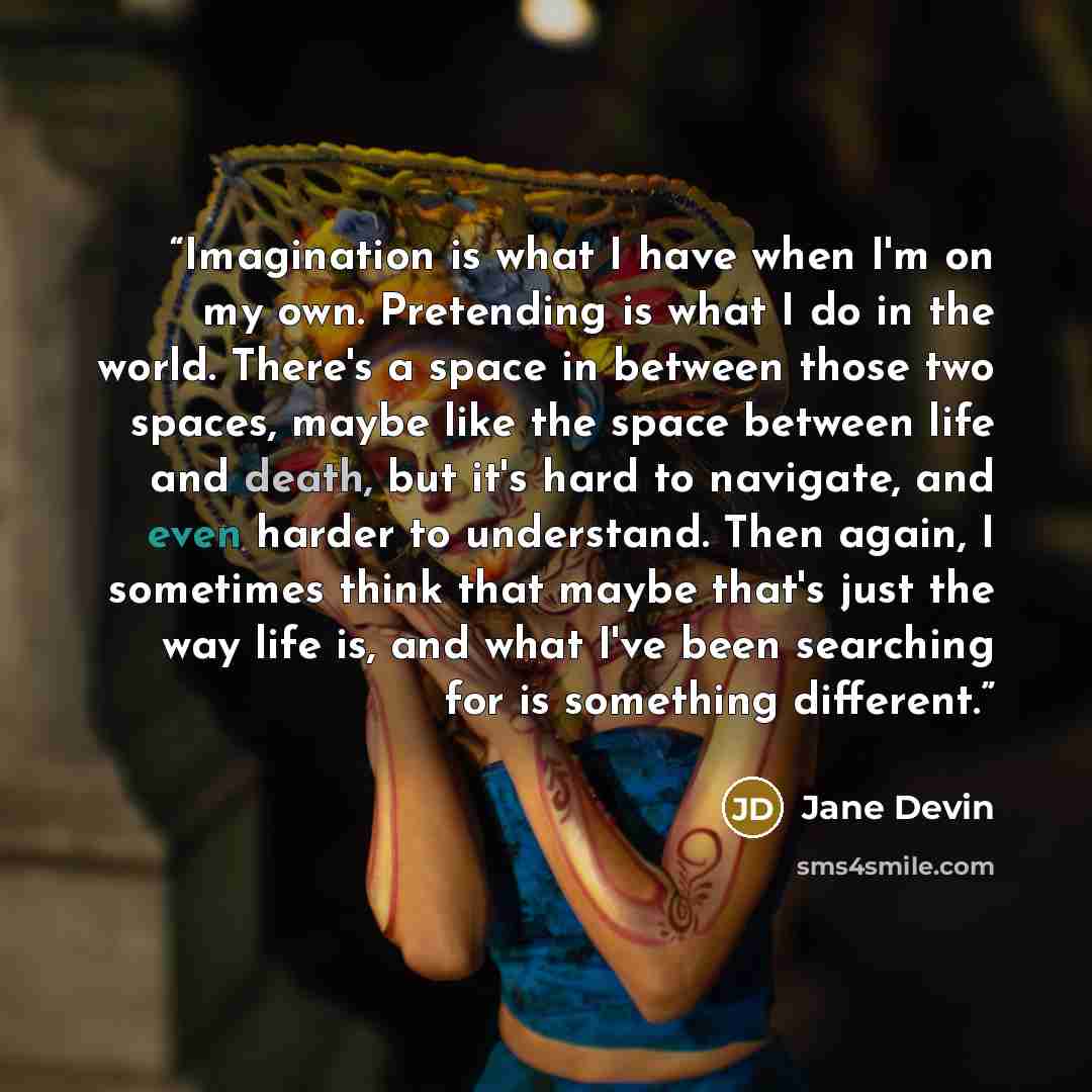“Imagination is what I have when I'm on my own. Pretending is what I do in the world. There's a space in between those two spaces, maybe like the space between life and death, but it's hard to navigate, and even harder to understand. Then again, I sometimes think that maybe that's just the way life…” quote by Jane Devin