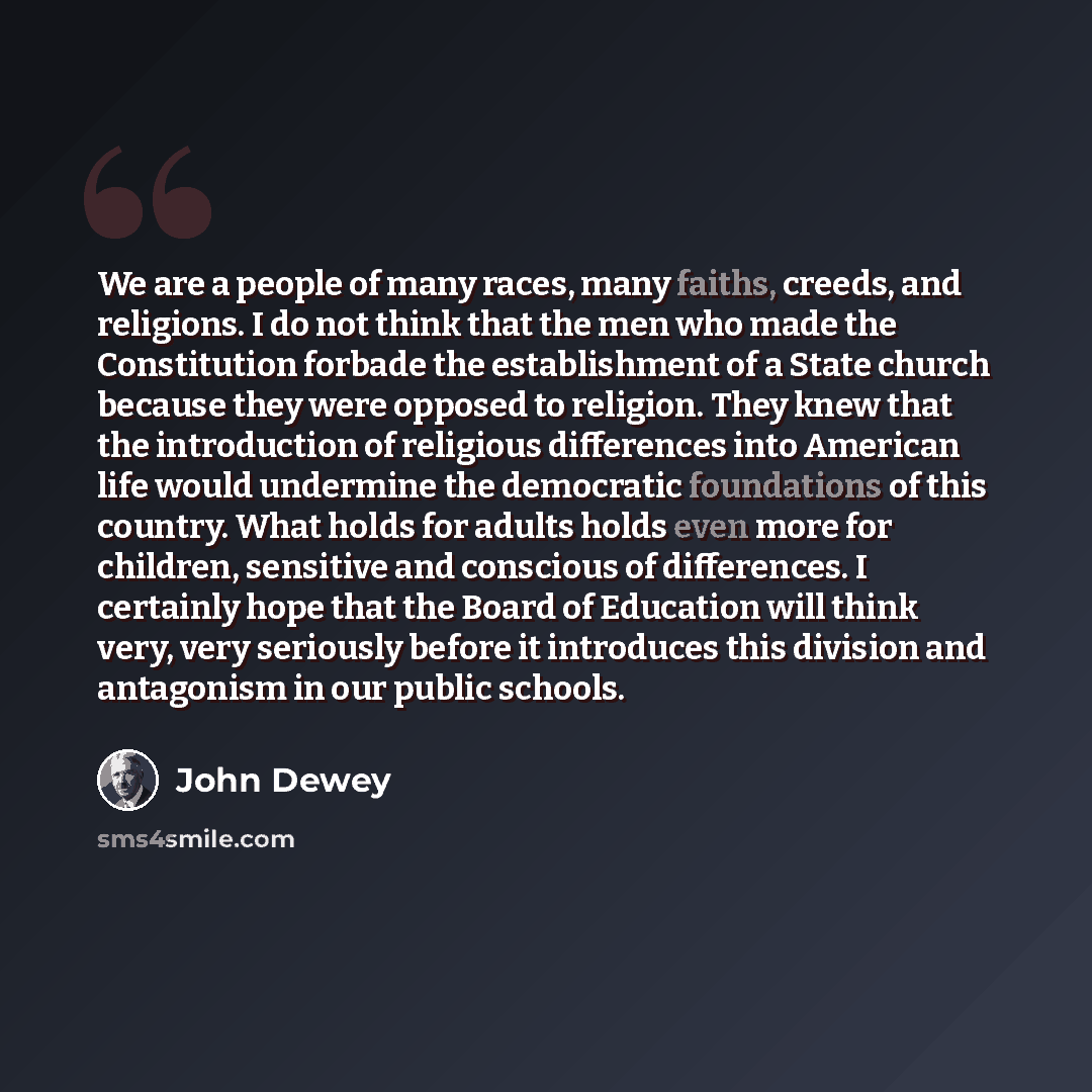 “We are a people of many races, many faiths, creeds, and religions. I do not think that the men who made the Constitution forbade the establishment of a State church because they were opposed to religion. They knew that the introduction of religious differences into American life would undermine…” quote by John Dewey
