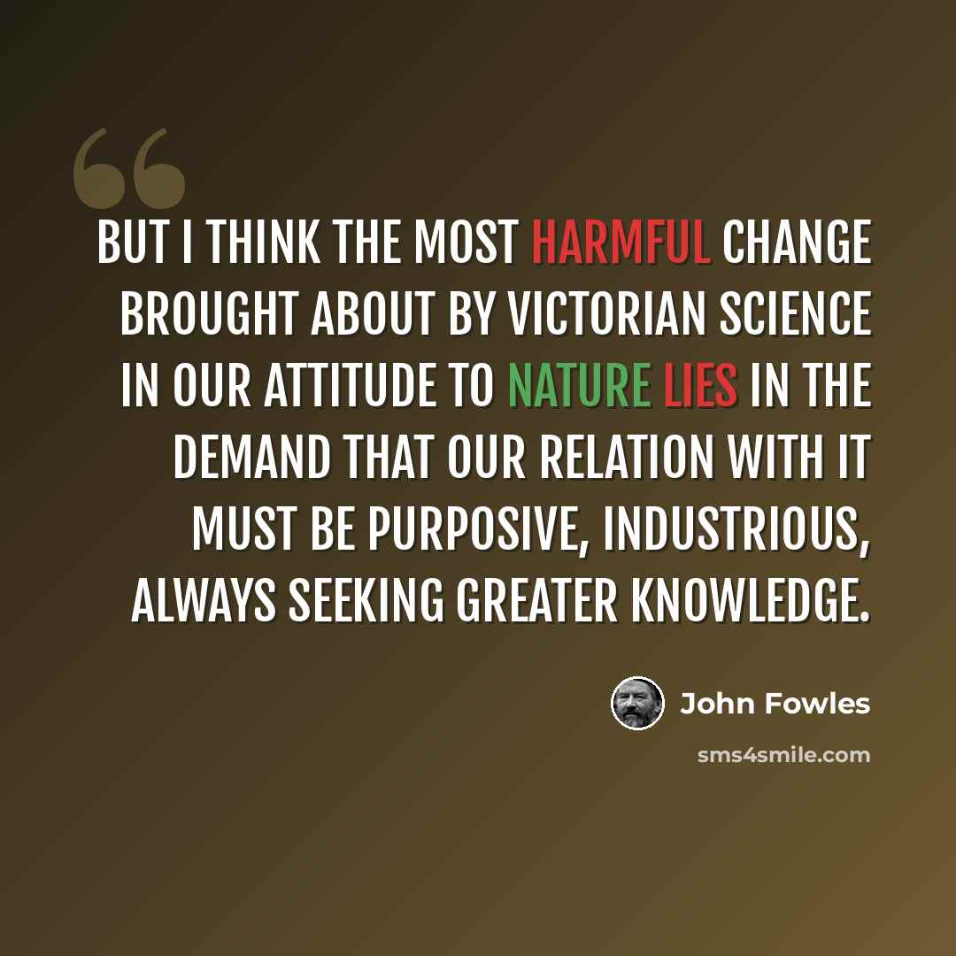 “But I think the most harmful change brought about by Victorian science in our attitude to nature lies in the demand that our relation with it must be purposive, industrious, always seeking greater knowledge.” quote by John Fowles