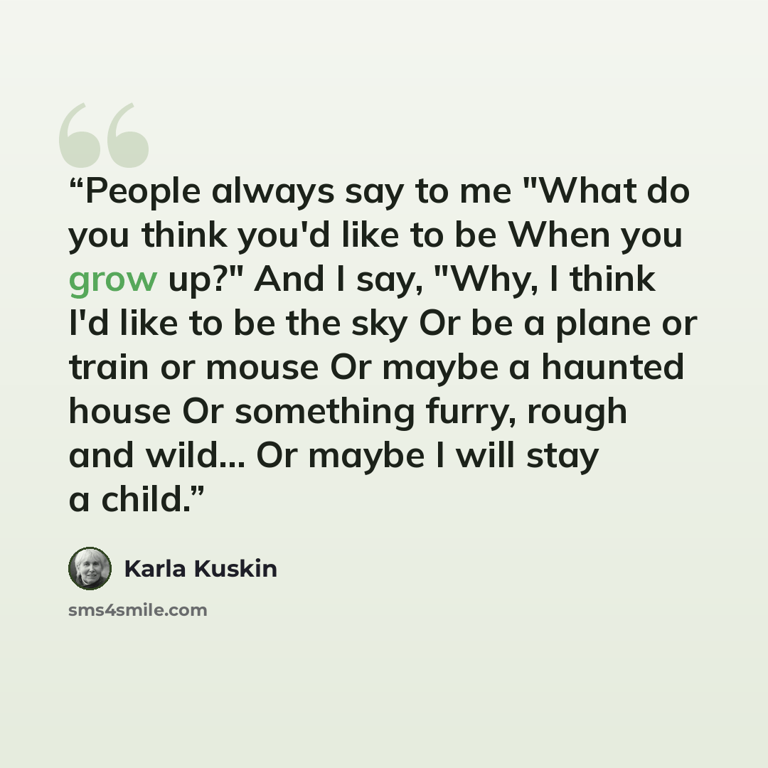 “People always say to me "What do you think you'd like to be When you grow up?" And I say, "Why, I think I'd like to be the sky Or be a plane or train or mouse Or maybe a haunted house Or something furry, rough and wild... Or maybe I will stay a child.” quote by Karla Kuskin