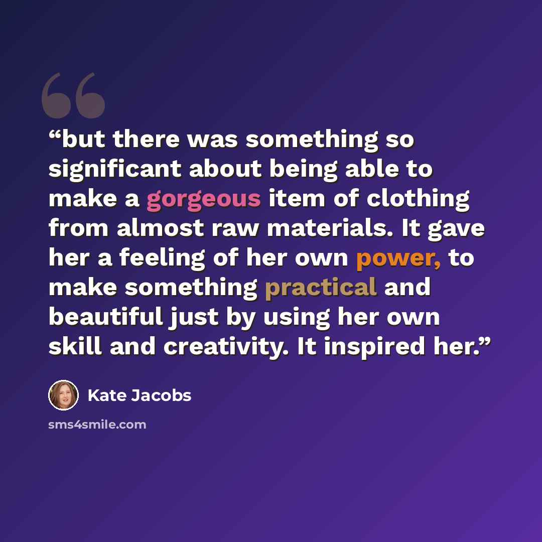 “but there was something so significant about being able to make a gorgeous item of clothing from almost raw materials. It gave her a feeling of her own power, to make something practical and beautiful just by using her own skill and creativity. It inspired her.” quote by Kate Jacobs