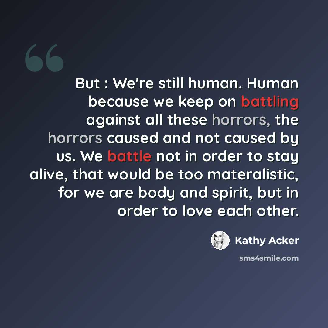 “But : We're still human. Human because we keep on battling against all these horrors, the horrors caused and not caused by us. We battle not in order to stay alive, that would be too materalistic, for we are body and spirit, but in order to love each other.” quote by Kathy Acker