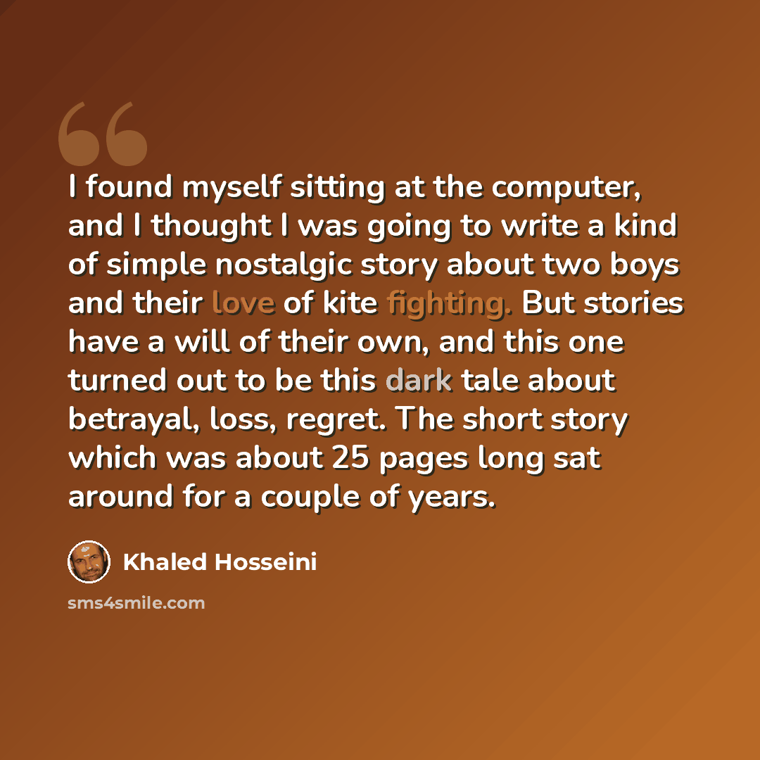 “I found myself sitting at the computer, and I thought I was going to write a kind of simple nostalgic story about two boys and their love of kite fighting. But stories have a will of their own, and this one turned out to be this dark tale about betrayal, loss, regret. The short story which was…” quote by Khaled Hosseini