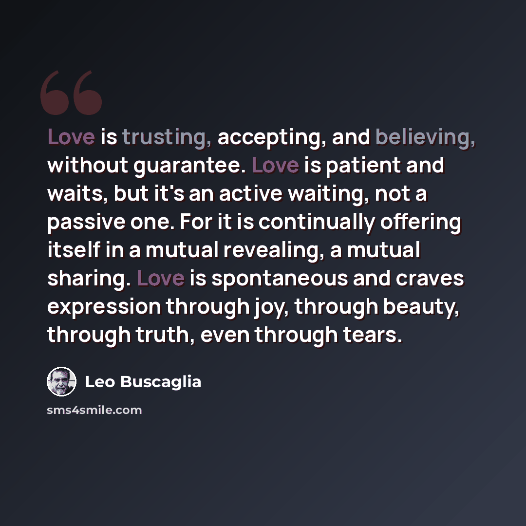 “Love is trusting, accepting, and believing, without guarantee. Love is patient and waits, but it's an active waiting, not a passive one. For it is continually offering itself in a mutual revealing, a mutual sharing. Love is spontaneous and craves expression through joy, through beauty, through…” quote by Leo Buscaglia