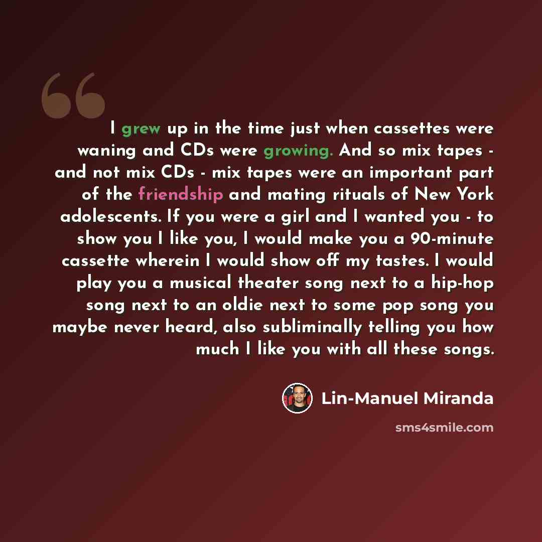 “I grew up in the time just when cassettes were waning and CDs were growing. And so mix tapes - and not mix CDs - mix tapes were an important part of the friendship and mating rituals of New York adolescents. If you were a girl and I wanted you - to show you I like you, I would make you a 90-minute…” quote by Lin-Manuel Miranda