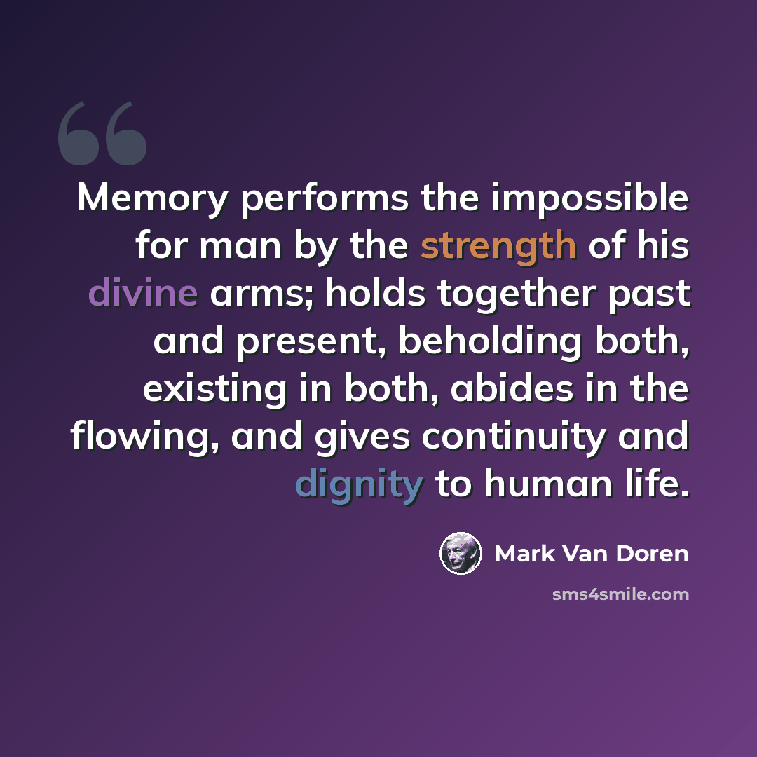 “Memory performs the impossible for man by the strength of his divine arms; holds together past and present, beholding both, existing in both, abides in the flowing, and gives continuity and dignity to human life.” quote by Mark Van Doren