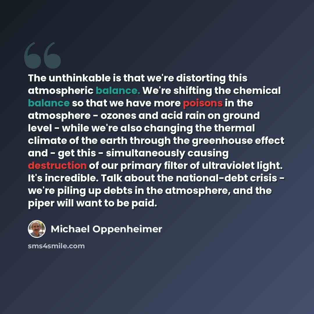 “The unthinkable is that we're distorting this atmospheric balance. We're shifting the chemical balance so that we have more poisons in the atmosphere - ozones and acid rain on ground level - while we're also changing the thermal climate of the earth through the greenhouse effect and - get this…” quote by Michael Oppenheimer