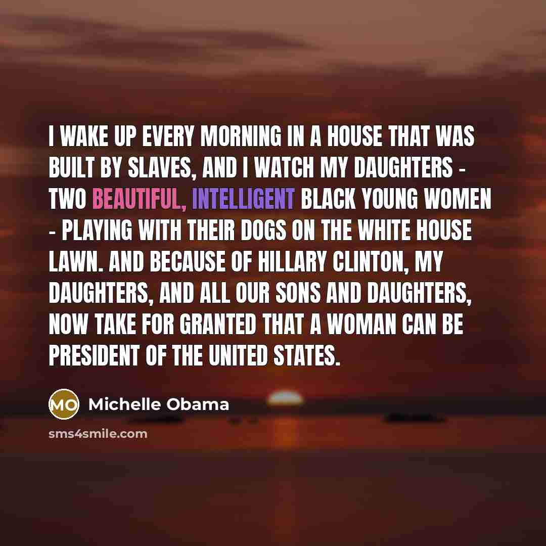 “I wake up every morning in a house that was built by slaves, and I watch my daughters - two beautiful, intelligent black young women - playing with their dogs on the White House lawn. And because of Hillary Clinton, my daughters, and all our sons and daughters, now take for granted that a woman…” quote by Michelle Obama