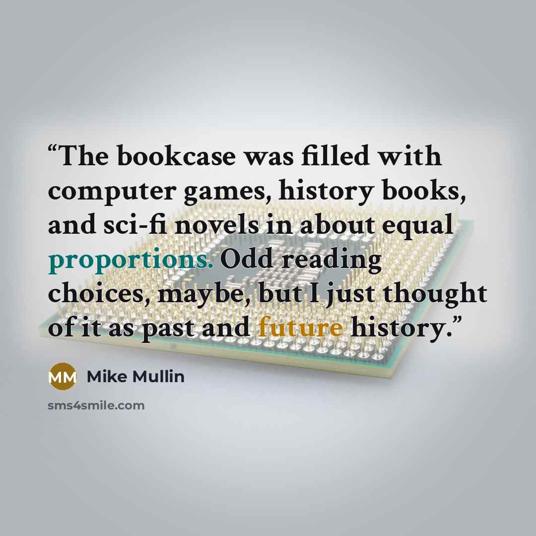 “The bookcase was filled with computer games, history books, and sci-fi novels in about equal proportions. Odd reading choices, maybe, but I just thought of it as past and future history.” quote by Mike Mullin