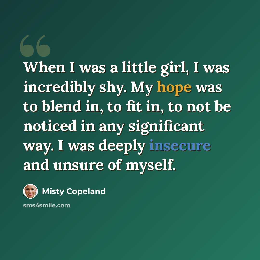 “When I was a little girl, I was incredibly shy. My hope was to blend in, to fit in, to not be noticed in any significant way. I was deeply insecure and unsure of myself.” quote by Misty Copeland