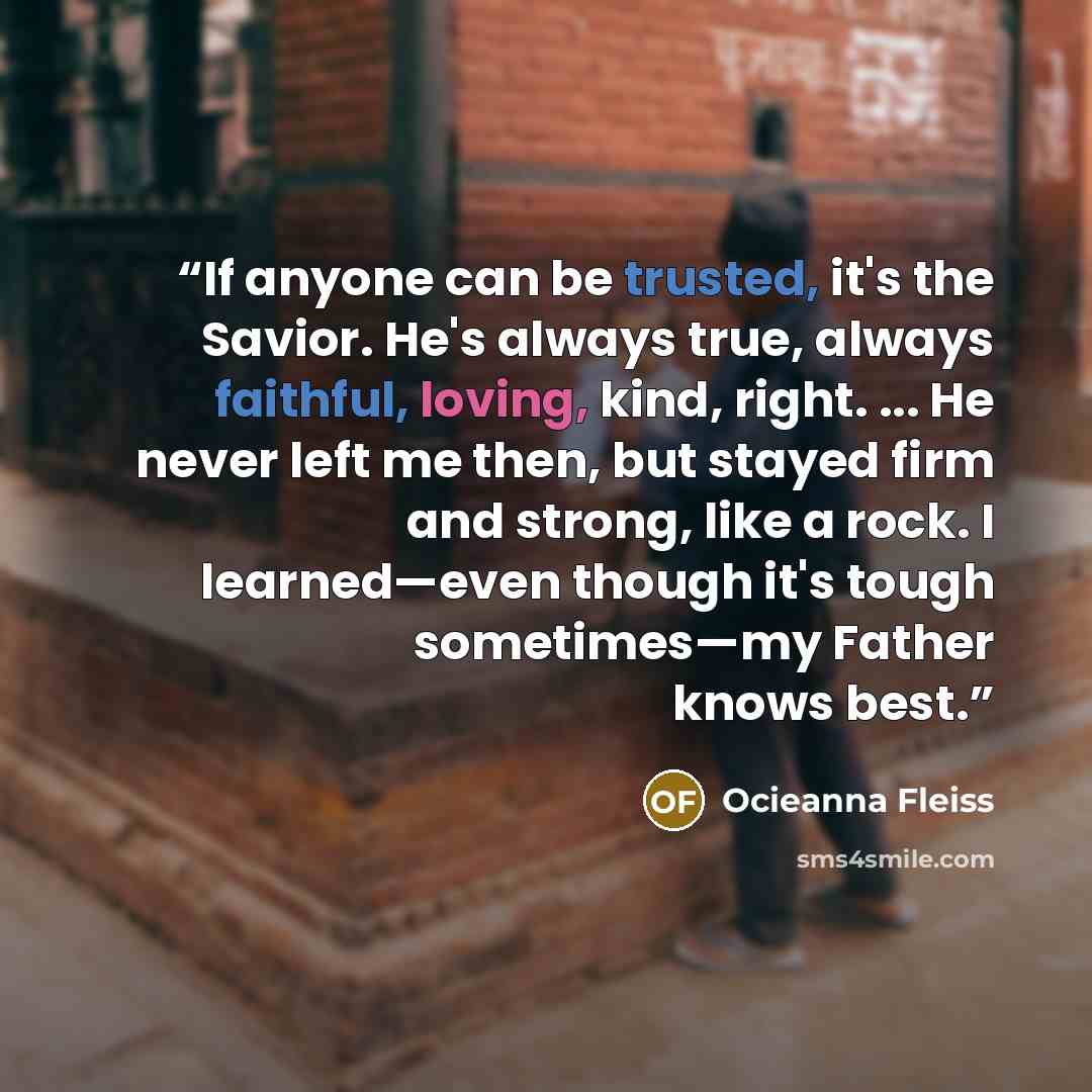 “If anyone can be trusted, it's the Savior. He's always true, always faithful, loving, kind, right. ... He never left me then, but stayed firm and strong, like a rock. I learned—even though it's tough sometimes—my Father knows best.” quote by Ocieanna Fleiss