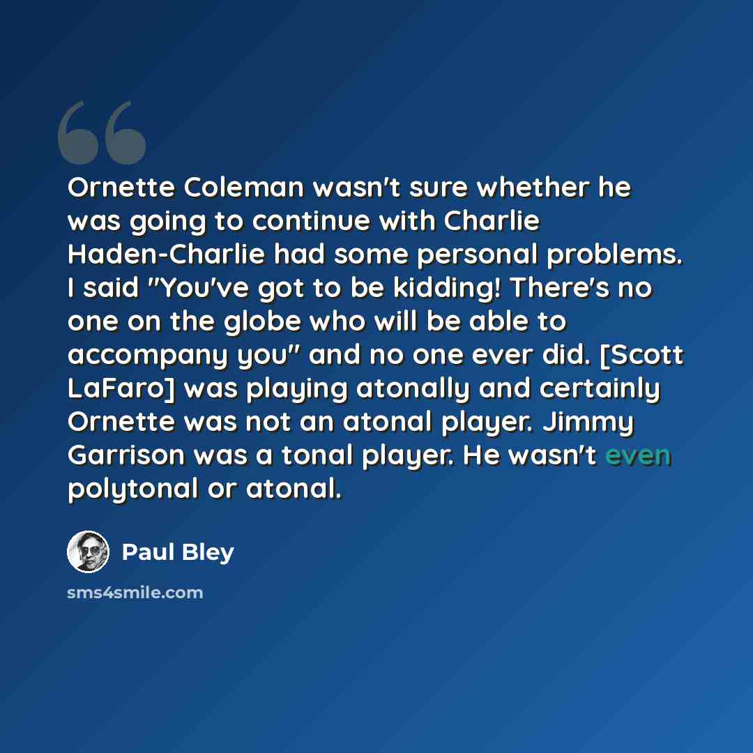 “Ornette Coleman wasn't sure whether he was going to continue with Charlie Haden-Charlie had some personal problems. I said "You've got to be kidding! There's no one on the globe who will be able to accompany you" and no one ever did. [Scott LaFaro] was playing atonally and certainly Ornette was…” quote by Paul Bley