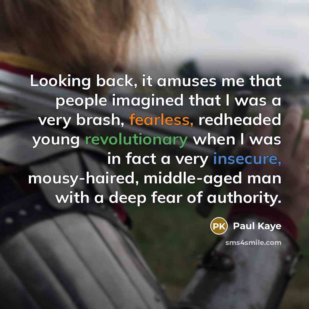 “Looking back, it amuses me that people imagined that I was a very brash, fearless, redheaded young revolutionary when I was in fact a very insecure, mousy-haired, middle-aged man with a deep fear of authority.” quote by Paul Kaye