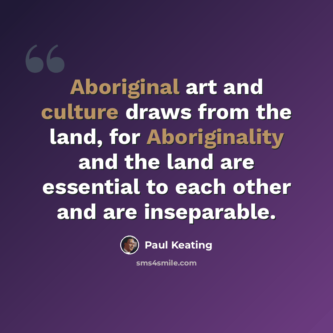 “Aboriginal art and culture draws from the land, for Aboriginality and the land are essential to each other and are inseparable.” quote by Paul Keating