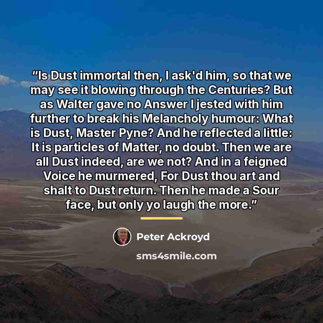 “Is Dust immortal then, I ask'd him, so that we may see it blowing through the Centuries? But as Walter gave no Answer I jested with him further to break his Melancholy humour: What is Dust, Master Pyne? And he reflected a little: It is particles of Matter, no doubt. Then we are all Dust indeed…” quote by Peter Ackroyd