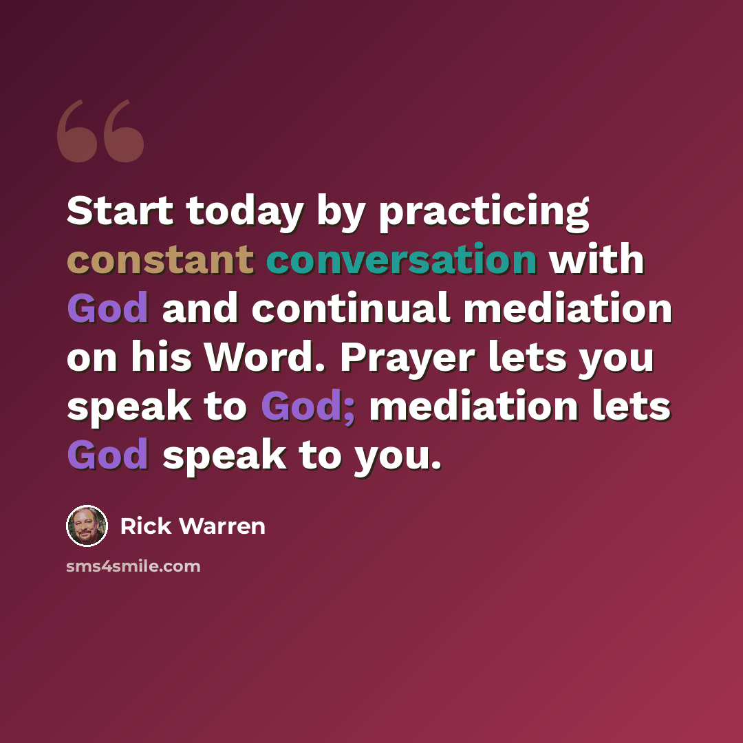 “Start today by practicing constant conversation with God and continual mediation on his Word. Prayer lets you speak to God; mediation lets God speak to you.” quote by Rick Warren