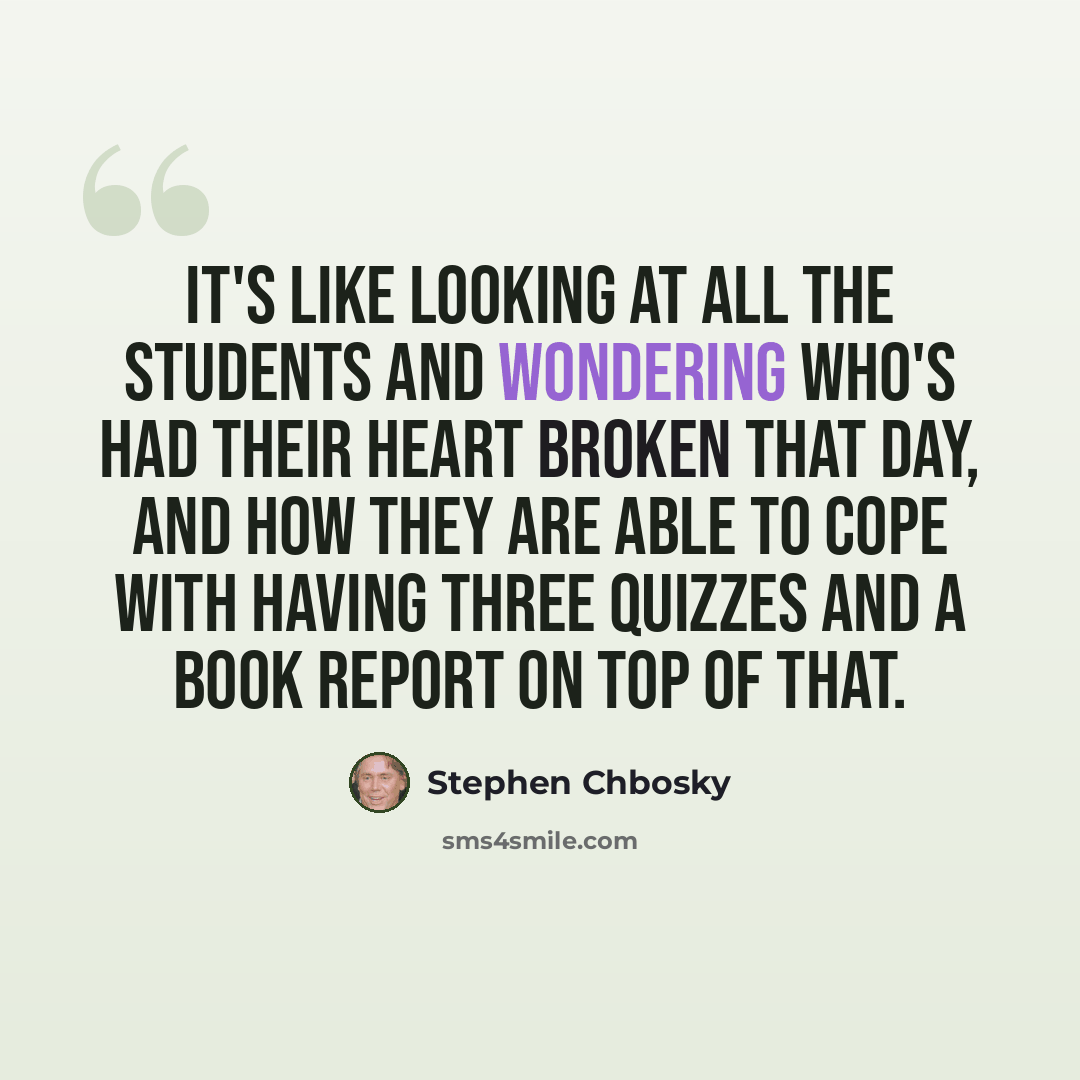 “It's like looking at all the students and wondering who's had their heart broken that day, and how they are able to cope with having three quizzes and a book report on top of that.” quote by Stephen Chbosky