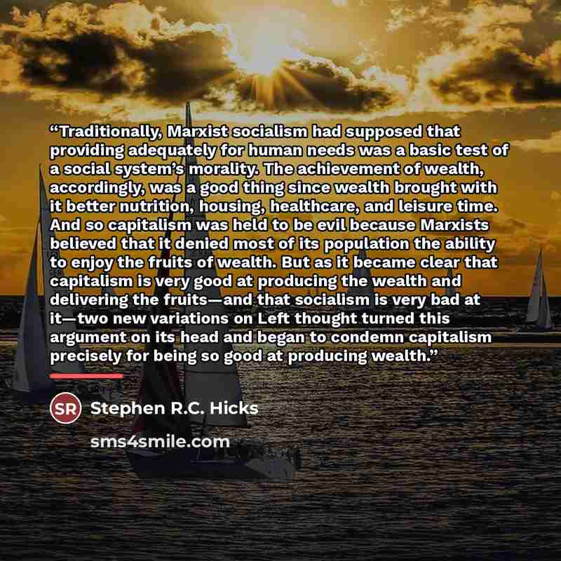 “Traditionally, Marxist socialism had supposed that providing adequately for human needs was a basic test of a social system’s morality. The achievement of wealth, accordingly, was a good thing since wealth brought with it better nutrition, housing, healthcare, and leisure time. And so capitalism…” quote by Stephen R.C. Hicks