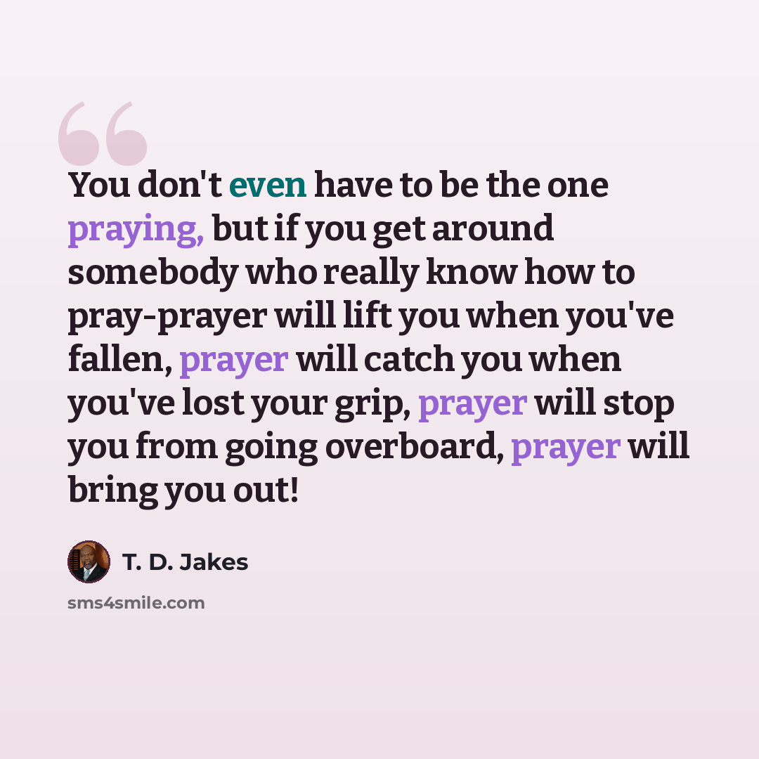 “You don't even have to be the one praying, but if you get around somebody who really know how to pray-prayer will lift you when you've fallen, prayer will catch you when you've lost your grip, prayer will stop you from going overboard, prayer will bring you out!” quote by T. D. Jakes