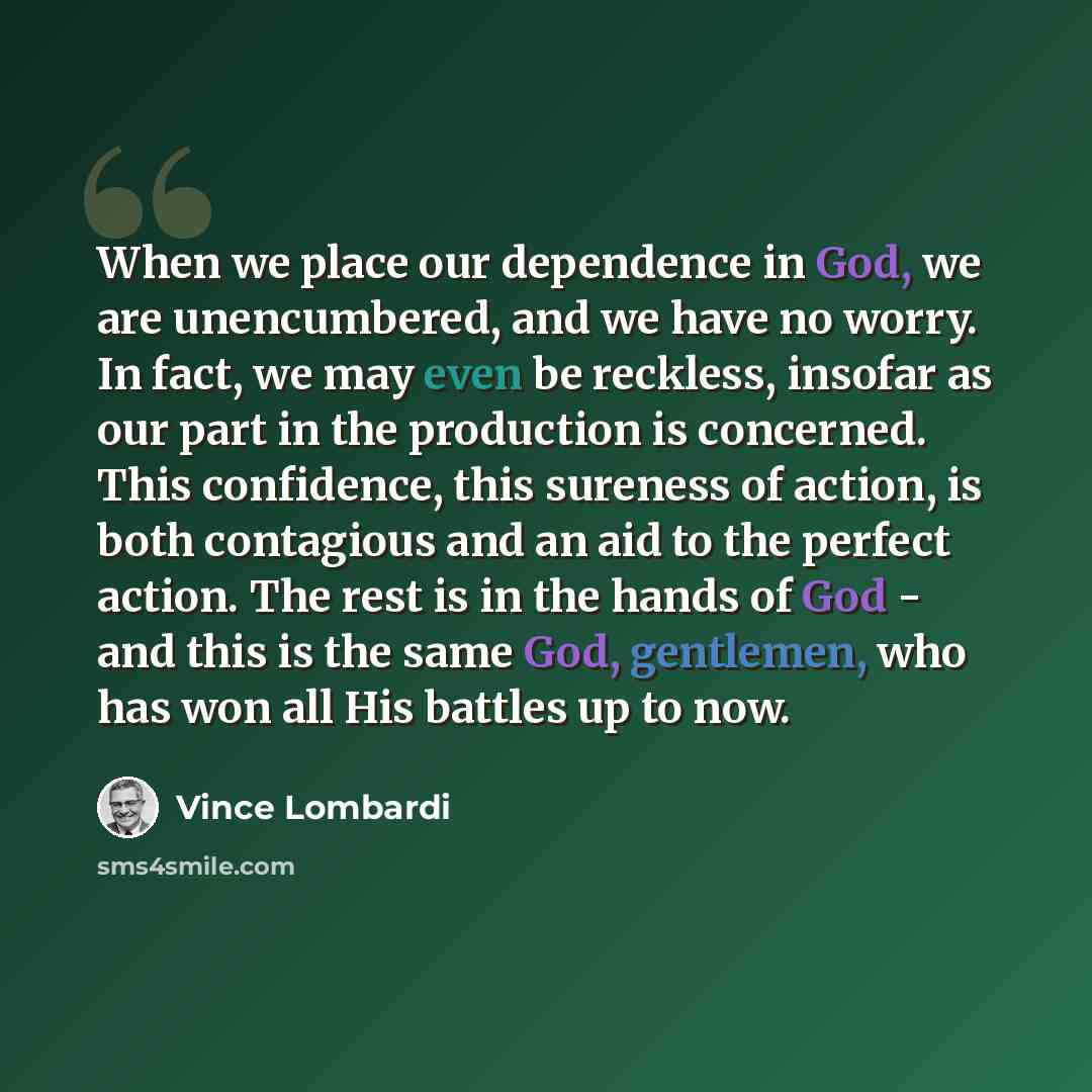 “When we place our dependence in God, we are unencumbered, and we have no worry. In fact, we may even be reckless, insofar as our part in the production is concerned. This confidence, this sureness of action, is both contagious and an aid to the perfect action. The rest is in the hands of God - and…” quote by Vince Lombardi