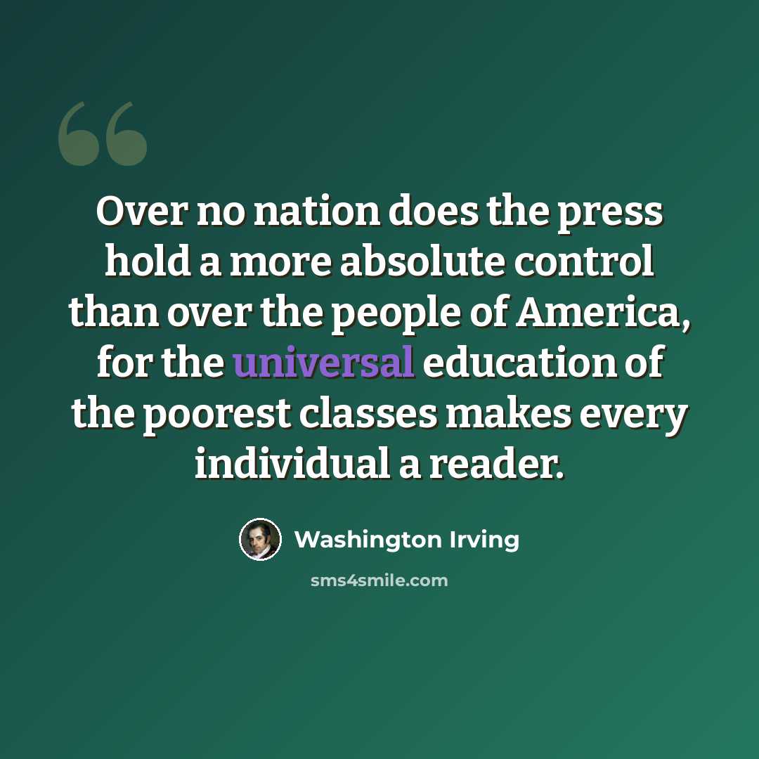 “Over no nation does the press hold a more absolute control than over the people of America, for the universal education of the poorest classes makes every individual a reader.” quote by Washington Irving