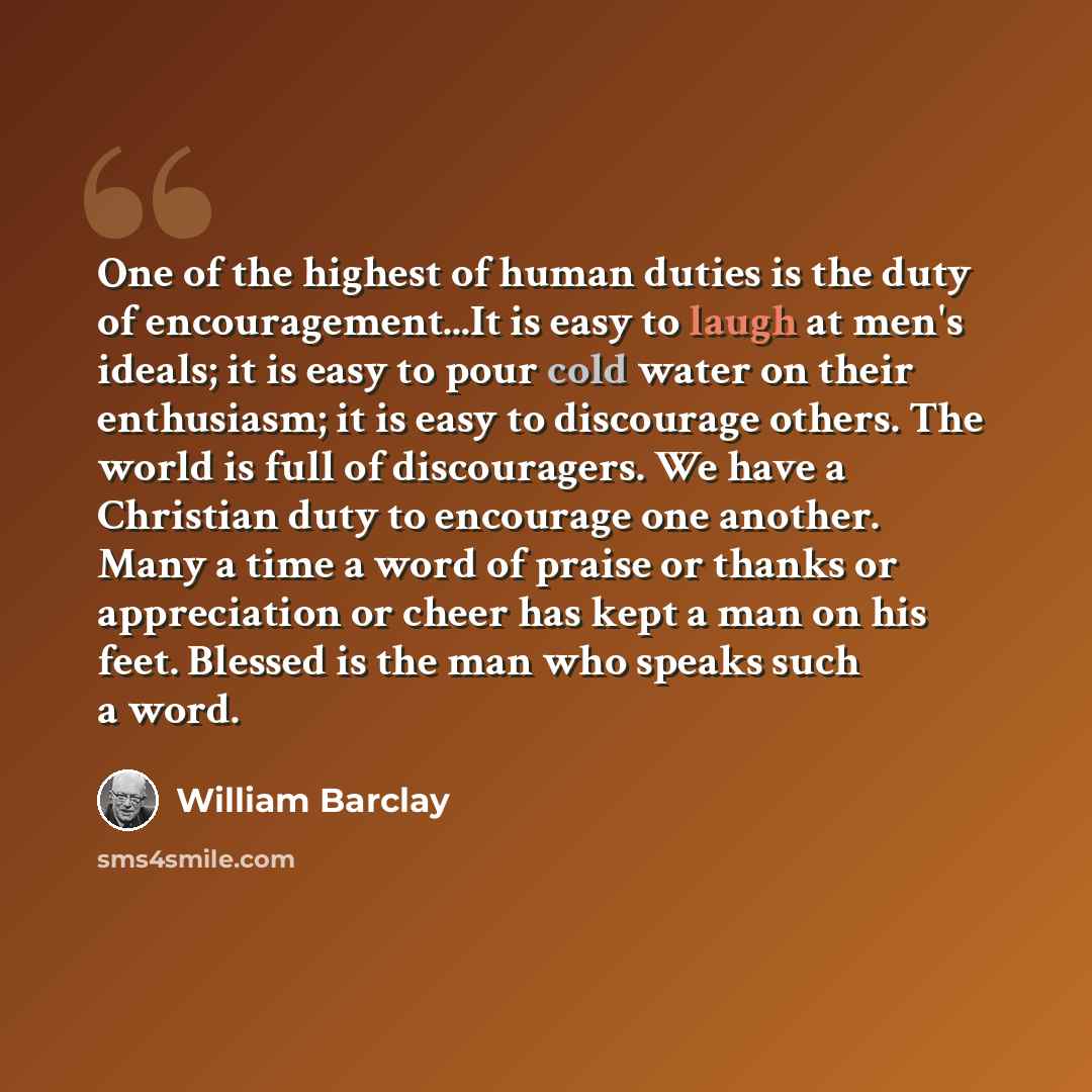 “One of the highest of human duties is the duty of encouragement...It is easy to laugh at men's ideals; it is easy to pour cold water on their enthusiasm; it is easy to discourage others. The world is full of discouragers. We have a Christian duty to encourage one another. Many a time a word of…” quote by William Barclay