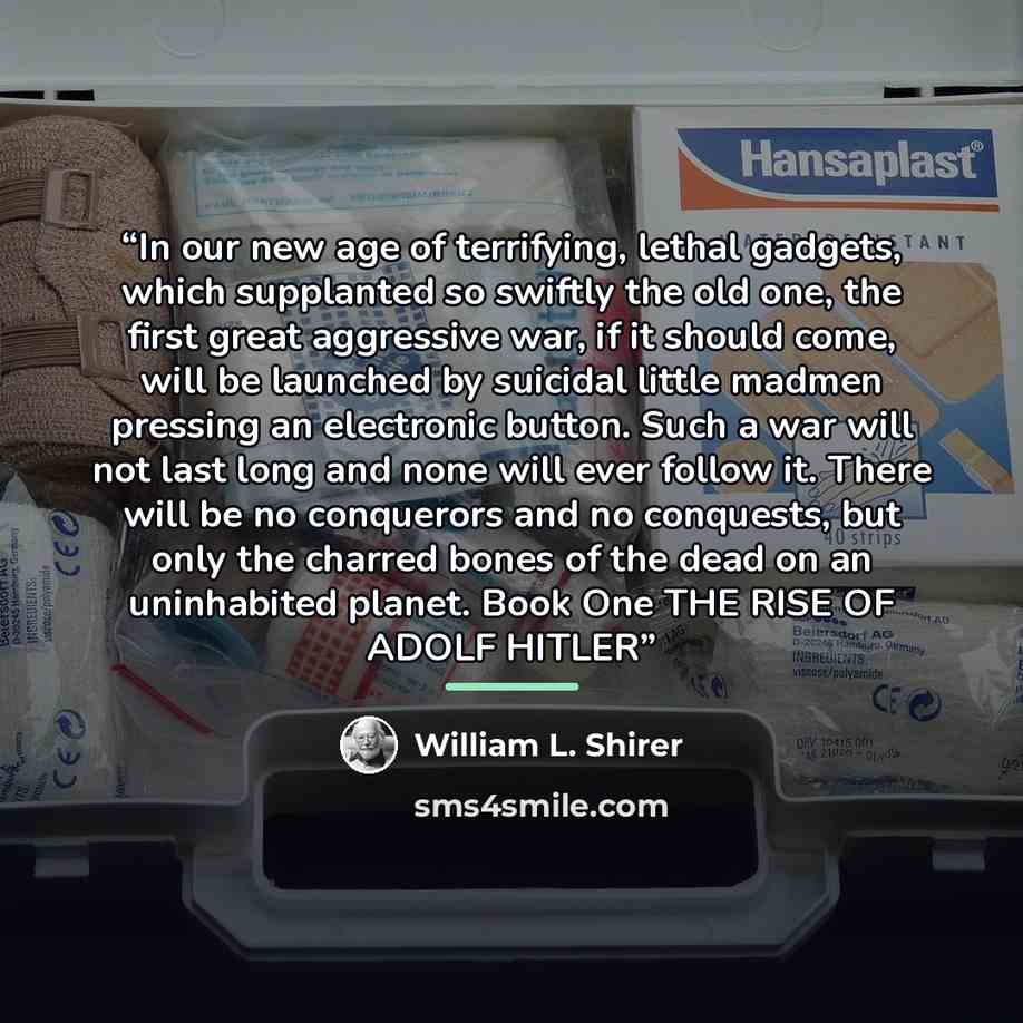 “In our new age of terrifying, lethal gadgets, which supplanted so swiftly the old one, the first great aggressive war, if it should come, will be launched by suicidal little madmen pressing an electronic button. Such a war will not last long and none will ever follow it. There will be no…” quote by William L. Shirer