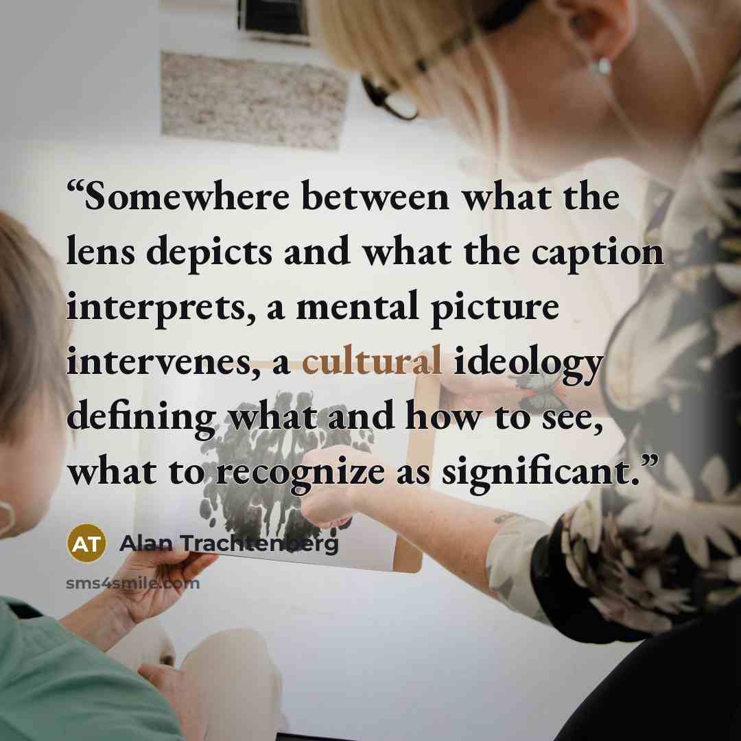 “Somewhere between what the lens depicts and what the caption interprets, a mental picture intervenes, a cultural ideology defining what and how to see, what to recognize as significant.” quote by Alan Trachtenberg