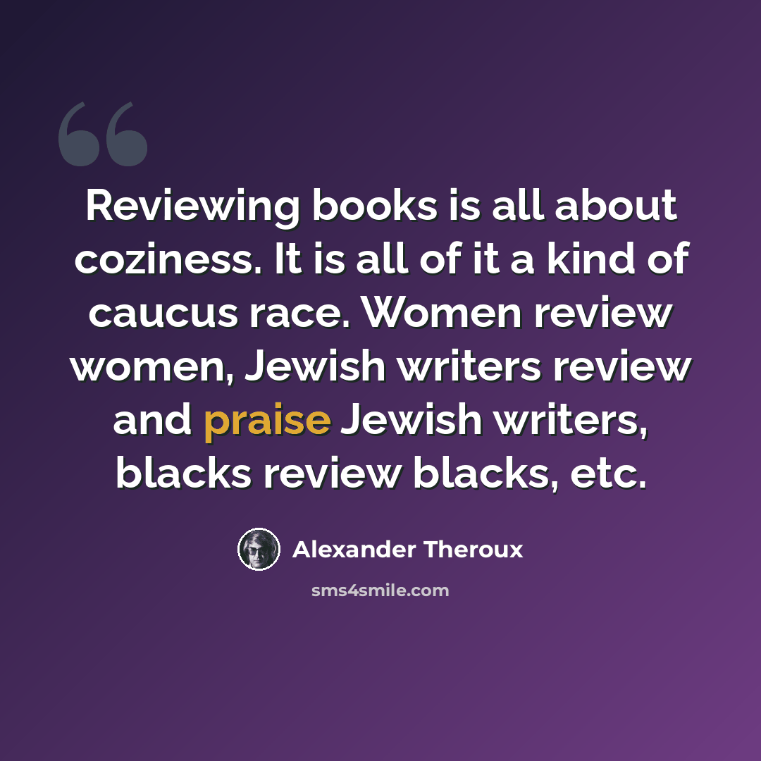 “Reviewing books is all about coziness. It is all of it a kind of caucus race. Women review women, Jewish writers review and praise Jewish writers, blacks review blacks, etc.” quote by Alexander Theroux