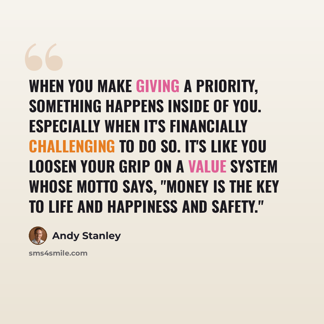 “When you make giving a priority, something happens inside of you. Especially when it's financially challenging to do so. It's like you loosen your grip on a value system whose motto says, "Money is the key to life and happiness and safety."” quote by Andy Stanley